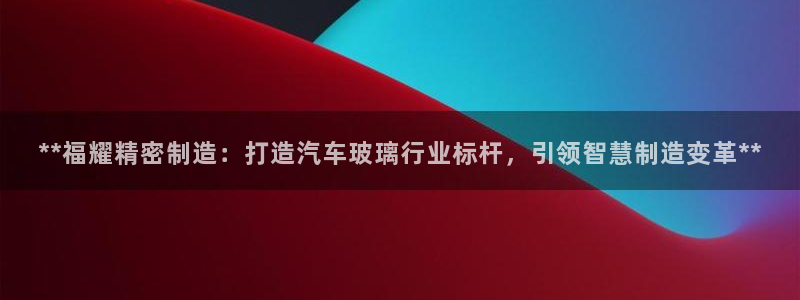 下载彩神乐发V：**福耀精密制造：打造汽车玻璃行业标杆，引领智慧制造变革**