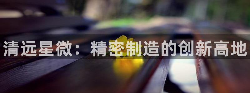 彩神赢的钱是哪里来的啊：清远星微：精密制造的创新高地