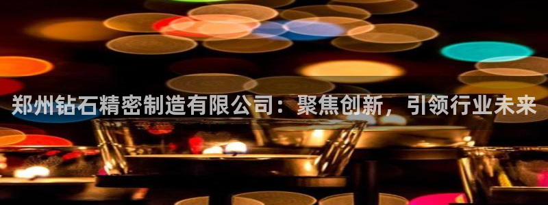 彩神v8iii：郑州钻石精密制造有限公司：聚焦创新，引领行业未来