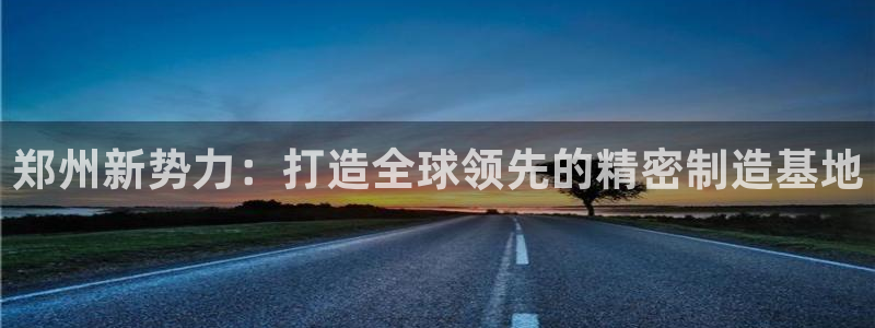 彩神8彩平台客服：郑州新势力：打造全球领先的精密制造基地