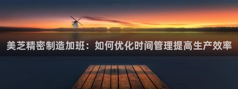 新版彩神v8登录：美芝精密制造加班：如何优化时间管理提高生产效率
