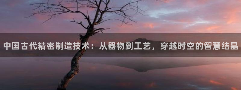 彩神平台之间是什么关系：中国古代精密制造技术：从器物到工艺，穿越时空的智慧结晶