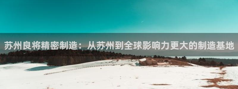 彩神vlll(中国)百度百科：苏州良将精密制造：从苏州到全球影响力更大的制造基地