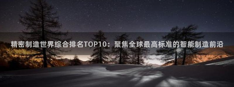 大发彩神官网下载：精密制造世界综合排名TOP10：聚焦全球最高标准的智能制造前沿