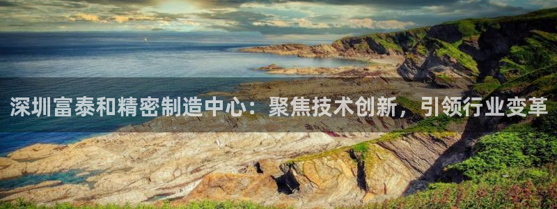 彩神8是正规平台吗是正品吗：深圳富泰和精密制造中心：聚焦技术创新，引领行业变革