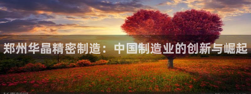彩神8彩平台客服：郑州华晶精密制造：中国制造业的创新与崛起