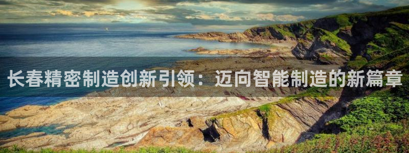 彩神vii官网：长春精密制造创新引领：迈向智能制造的新篇章