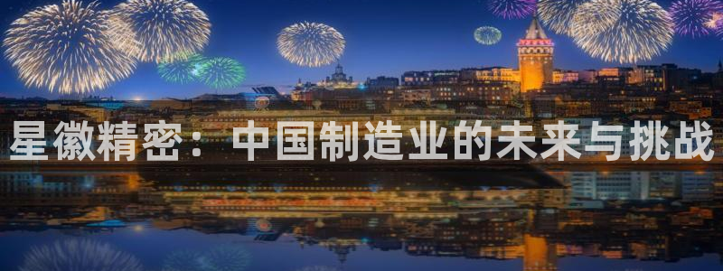 彩神vll首页企业文化：星徽精密：中国制造业的未来与挑战