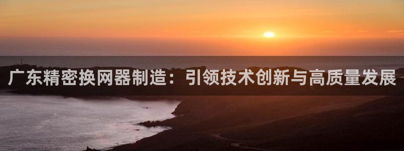 v彩神88iii：广东精密换网器制造：引领技术创新与高质量发展